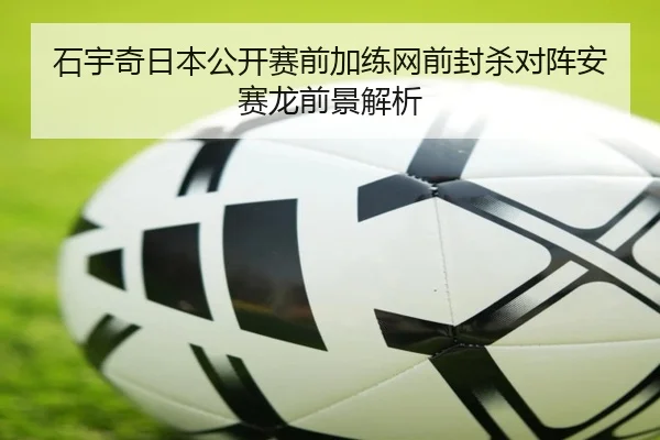 石宇奇日本公开赛前加练网前封杀对阵安赛龙前景解析